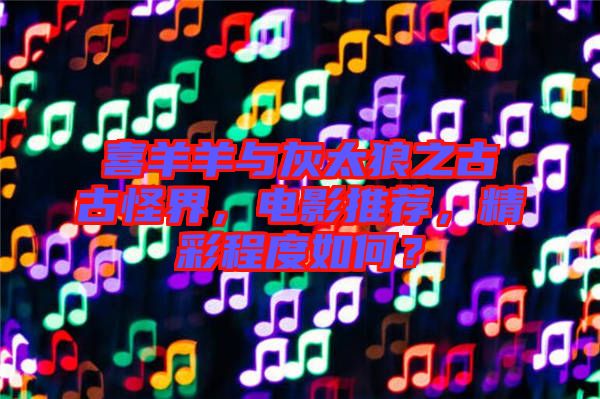 喜羊羊與灰太狼之古古怪界，電影推薦，精彩程度如何？