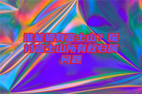誰(shuí)能擁有富士山？探討富士山所有權(quán)歸屬問(wèn)題