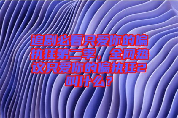 追劇必看只愛(ài)你的偏執(zhí)狂第二季，全網(wǎng)熱議只愛(ài)你的偏執(zhí)狂2叫什么？
