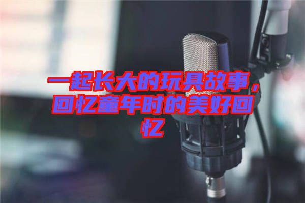 一起長大的玩具故事，回憶童年時的美好回憶