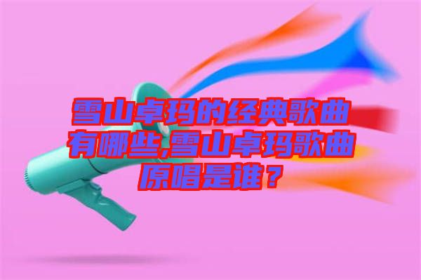 雪山卓瑪?shù)慕?jīng)典歌曲有哪些,雪山卓瑪歌曲原唱是誰？