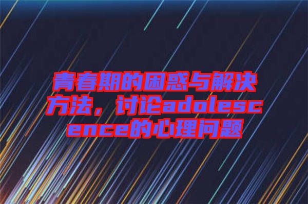 青春期的困惑與解決方法，討論adolescence的心理問題