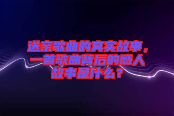 送親歌曲的真實(shí)故事，一首歌曲背后的感人故事是什么？