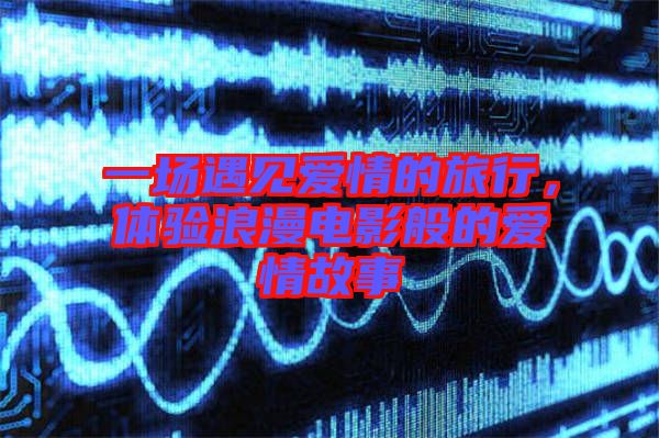 一場遇見愛情的旅行，體驗(yàn)浪漫電影般的愛情故事