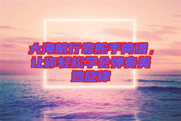 大海航行靠舵手簡譜，讓你輕松學(xué)會彈奏美妙旋律