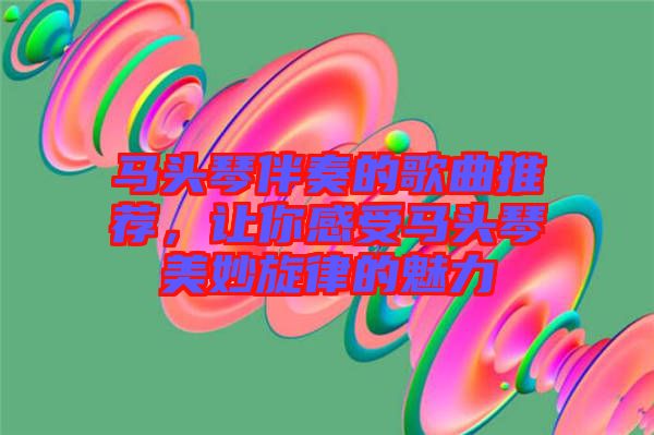 馬頭琴伴奏的歌曲推薦，讓你感受馬頭琴美妙旋律的魅力