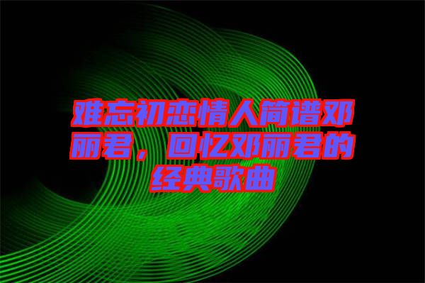 難忘初戀情人簡譜鄧麗君，回憶鄧麗君的經(jīng)典歌曲