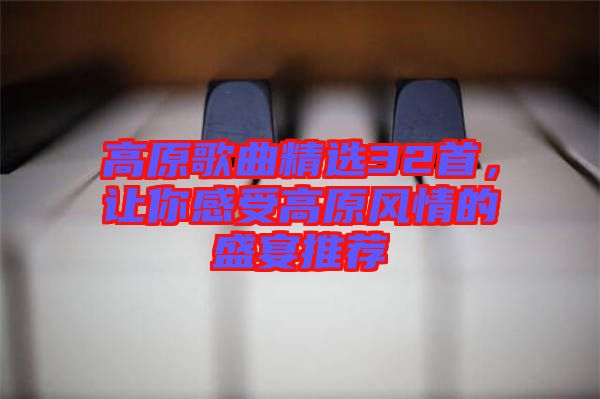 高原歌曲精選32首，讓你感受高原風情的盛宴推薦