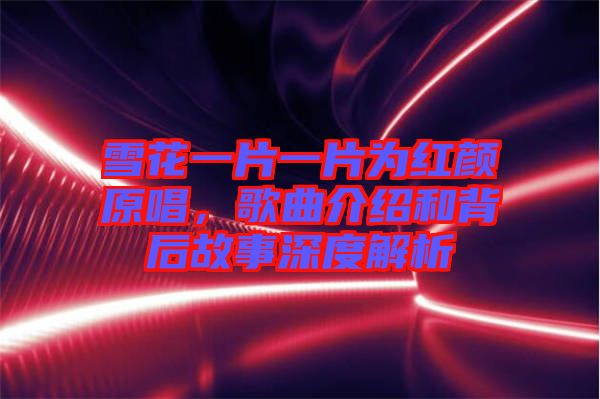 雪花一片一片為紅顏原唱，歌曲介紹和背后故事深度解析