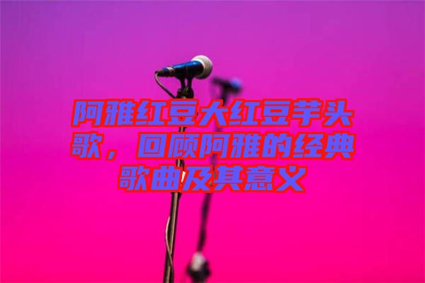 阿雅紅豆大紅豆芋頭歌，回顧阿雅的經(jīng)典歌曲及其意義