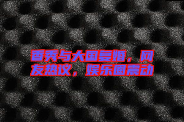 香秀與大國復(fù)婚，網(wǎng)友熱議，娛樂圈震動