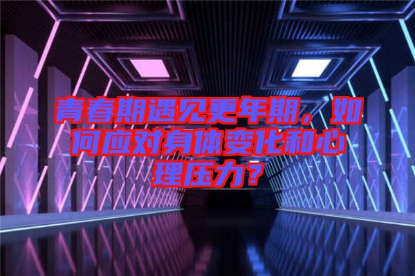 青春期遇見更年期，如何應(yīng)對身體變化和心理壓力？