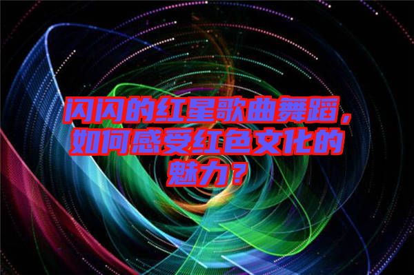 閃閃的紅星歌曲舞蹈，如何感受紅色文化的魅力？