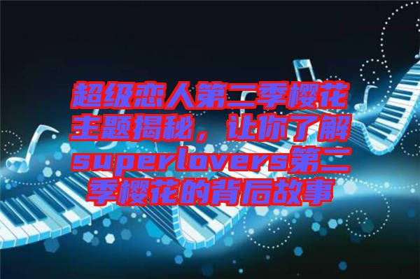 超級(jí)戀人第二季櫻花主題揭秘，讓你了解superlovers第二季櫻花的背后故事
