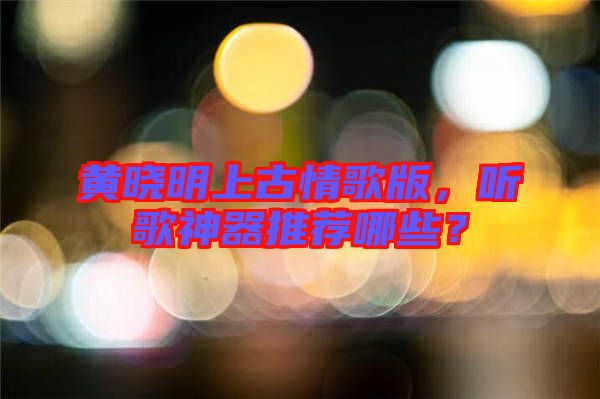 黃曉明上古情歌版，聽歌神器推薦哪些？