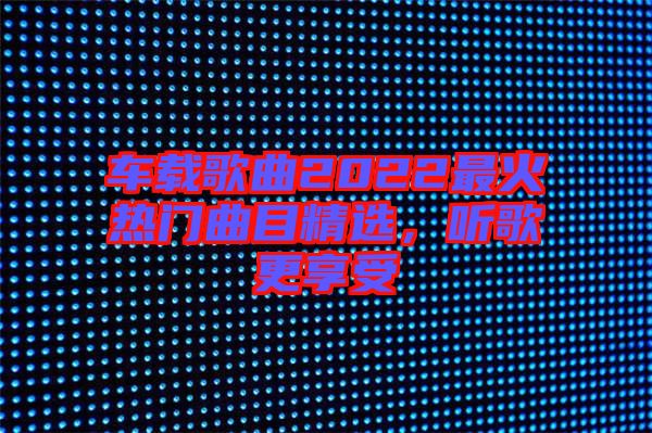 車載歌曲2022最火熱門曲目精選，聽歌更享受