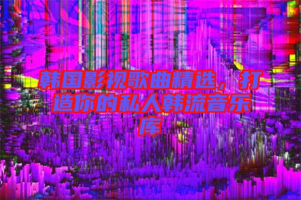 韓國影視歌曲精選，打造你的私人韓流音樂庫