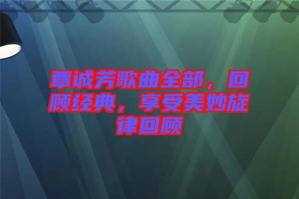 覃誠芳歌曲全部，回顧經(jīng)典，享受美妙旋律回顧