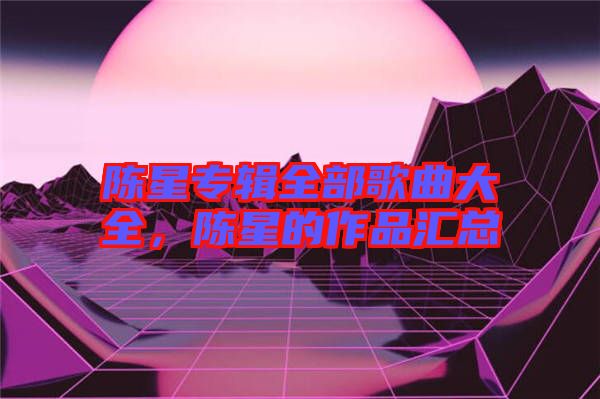 陳星專輯全部歌曲大全，陳星的作品匯總