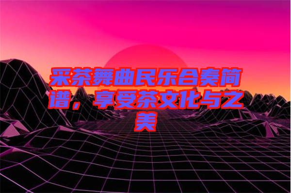 采茶舞曲民樂合奏簡譜，享受茶文化與之美