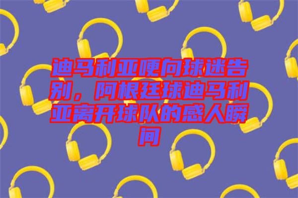 迪馬利亞哽向球迷告別，阿根廷球迪馬利亞離開球隊的感人瞬間