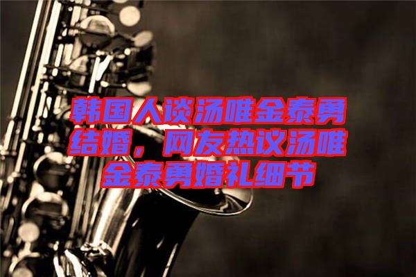 韓國人談湯唯金泰勇結(jié)婚，網(wǎng)友熱議湯唯金泰勇婚禮細(xì)節(jié)