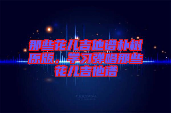 那些花兒吉他譜樸樹原版，學習彈唱那些花兒吉他譜