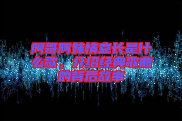 阿哥阿妹情意長是什么歌，介紹經(jīng)典歌曲的背后故事