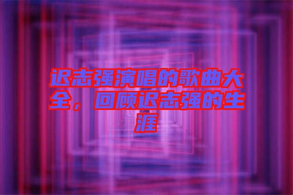 遲志強演唱的歌曲大全，回顧遲志強的生涯