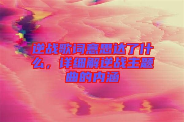 逆戰(zhàn)歌詞意思達(dá)了什么，詳細(xì)解逆戰(zhàn)主題曲的內(nèi)涵