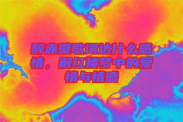 醉赤壁歌詞達(dá)什么感情，解紅樓夢(mèng)中的愛(ài)情與情感