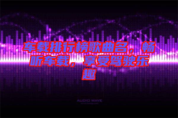 車載排行榜歌曲名，暢聽車載，享受駕駛樂趣
