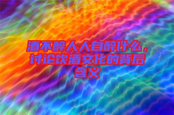 酒不醉人人自醉什么，討論飲酒文化的背后含義