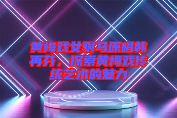 黃梅戲女駙馬原唱韓再芬，探索黃梅戲傳統(tǒng)藝術(shù)的魅力