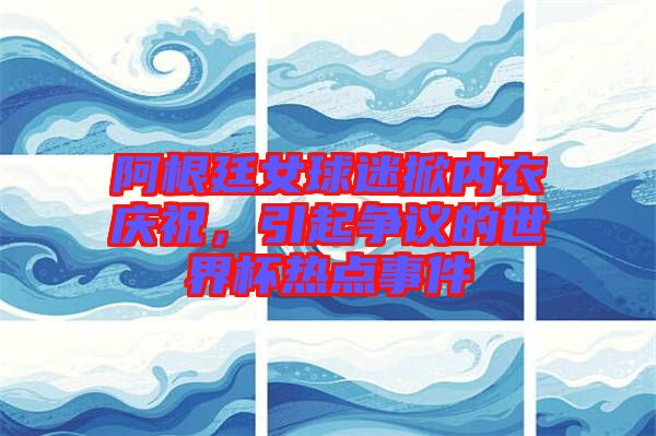 阿根廷女球迷掀內(nèi)衣慶祝，引起爭議的世界杯熱點事件