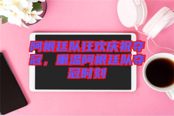 阿根廷隊狂歡慶祝奪冠，重溫阿根廷隊奪冠時刻