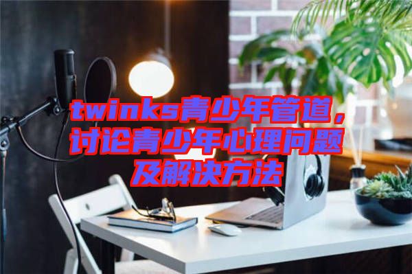 twinks青少年管道，討論青少年心理問題及解決方法
