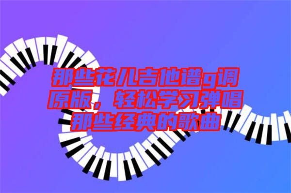 那些花兒吉他譜g調(diào)原版，輕松學(xué)習(xí)彈唱那些經(jīng)典的歌曲