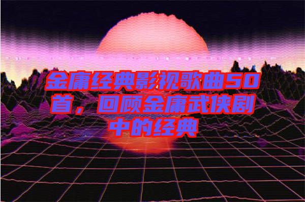 金庸經(jīng)典影視歌曲50首，回顧金庸武俠劇中的經(jīng)典