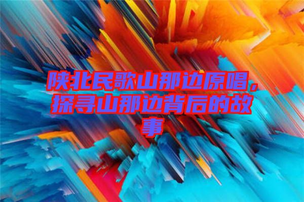 陜北民歌山那邊原唱，探尋山那邊背后的故事