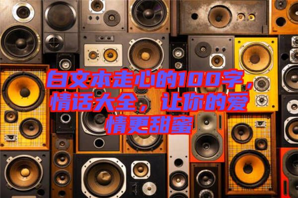 白文本走心的100字，情話大全，讓你的愛(ài)情更甜蜜