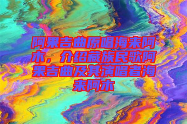阿果吉曲原唱海來阿木，介紹藏族民歌阿果吉曲及其演唱者海來阿木