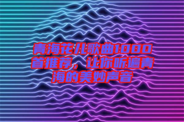 青海花兒歌曲1000首推薦，讓你聽遍青海的美妙聲音