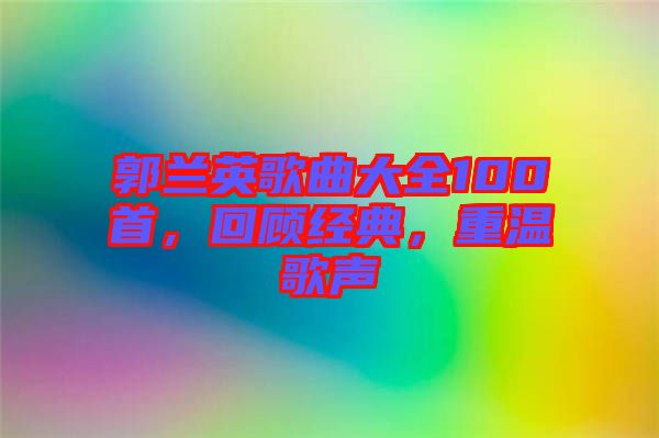 郭蘭英歌曲大全100首，回顧經(jīng)典，重溫歌聲
