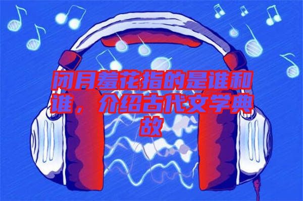 閉月羞花指的是誰和誰，介紹古代文學(xué)典故