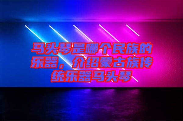 馬頭琴是哪個民族的樂器，介紹蒙古族傳統(tǒng)樂器馬頭琴