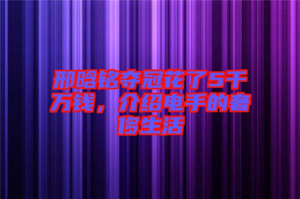 邢晗銘奪冠花了5千萬錢，介紹電手的奢侈生活